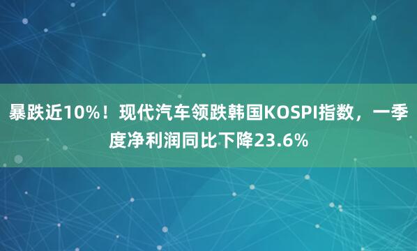 暴跌近10%！现代汽车领跌韩国KOSPI指数，一季度净利润同比下降23.6%