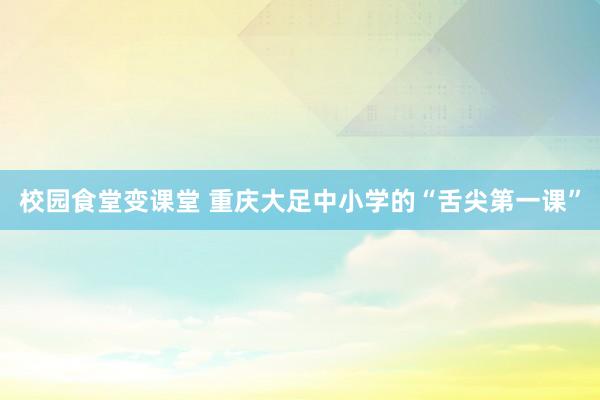 校园食堂变课堂 重庆大足中小学的“舌尖第一课”