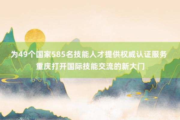 为49个国家585名技能人才提供权威认证服务 重庆打开国际技能交流的新大门