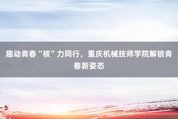 趣动青春“核”力同行，重庆机械技师学院解锁青春新姿态