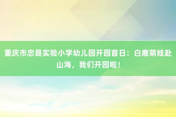 重庆市忠县实验小学幼儿园开园首日：白鹿萌娃赴山海，我们开园啦！