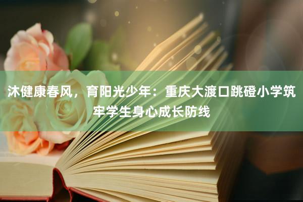 沐健康春风，育阳光少年：重庆大渡口跳磴小学筑牢学生身心成长防线