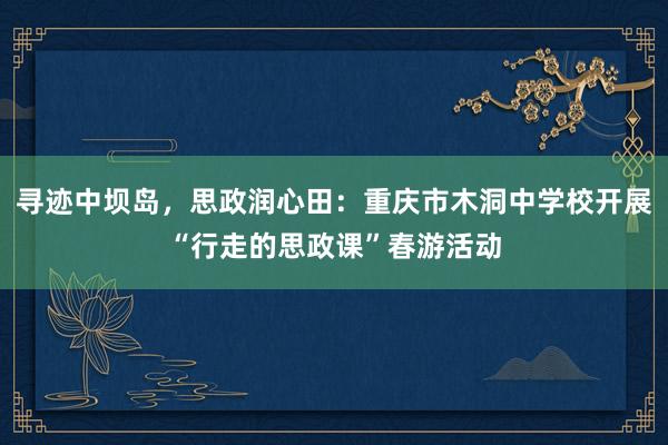 寻迹中坝岛，思政润心田：重庆市木洞中学校开展“行走的思政课”春游活动